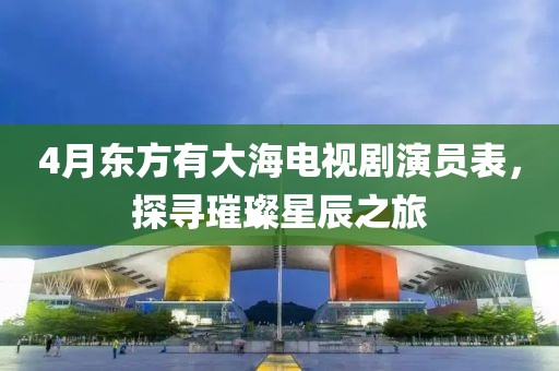 4月東方有大海電視劇演員表，探尋璀璨星辰之旅