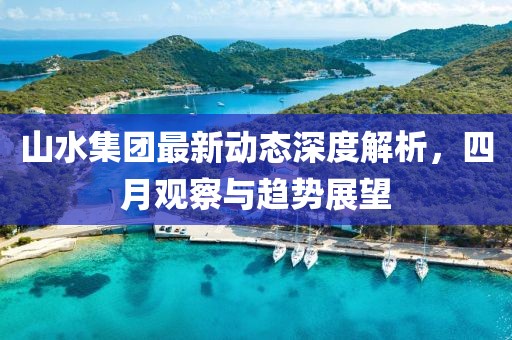 山水集團最新動態(tài)深度解析，四月觀察與趨勢展望