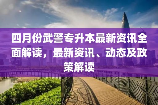四月份武警專(zhuān)升本最新資訊全面解讀，最新資訊、動(dòng)態(tài)及政策解讀