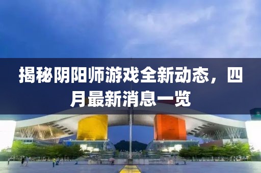 揭秘陰陽師游戲全新動(dòng)態(tài)，四月最新消息一覽