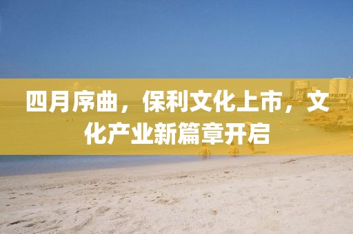 四月序曲，保利文化上市，文化產(chǎn)業(yè)新篇章開啟