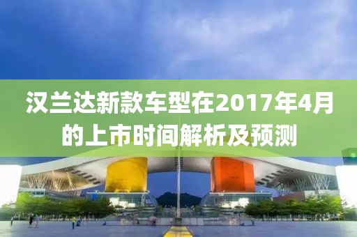 漢蘭達(dá)新款車型在2017年4月的上市時(shí)間解析及預(yù)測