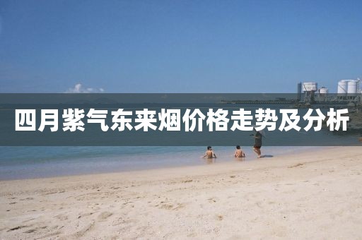 四月紫氣東來(lái)煙價(jià)格走勢(shì)及分析