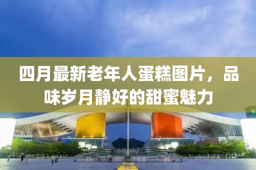 四月最新老年人蛋糕圖片，品味歲月靜好的甜蜜魅力
