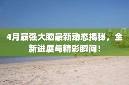 4月最強(qiáng)大腦最新動(dòng)態(tài)揭秘，全新進(jìn)展與精彩瞬間！
