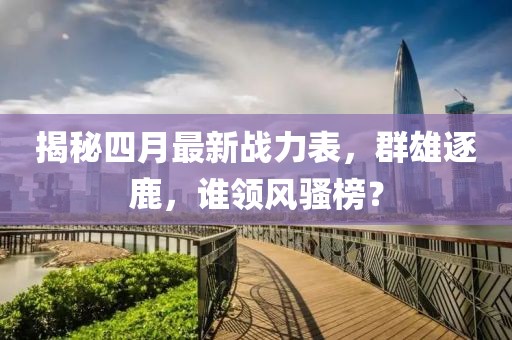 揭秘四月最新戰(zhàn)力表，群雄逐鹿，誰領(lǐng)風(fēng)騷榜？