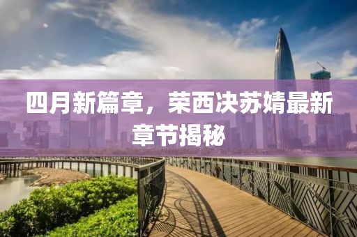 四月新篇章，榮西決蘇婧最新章節(jié)揭秘