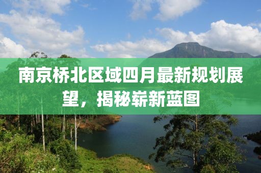 南京橋北區(qū)域四月最新規(guī)劃展望，揭秘嶄新藍(lán)圖