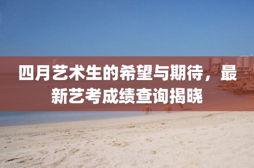 四月藝術(shù)生的希望與期待，最新藝考成績查詢揭曉