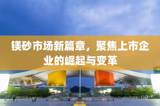 鎂砂市場(chǎng)新篇章，聚焦上市企業(yè)的崛起與變革
