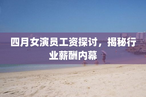 四月女演員工資探討，揭秘行業(yè)薪酬內(nèi)幕