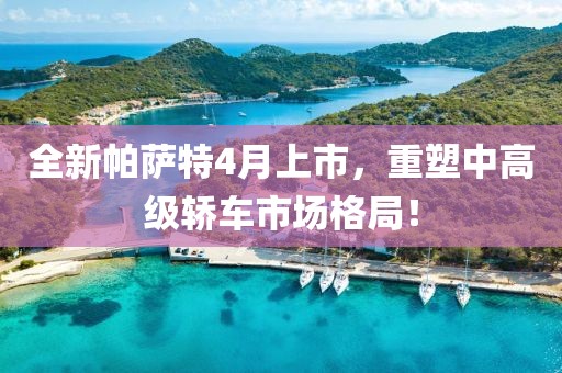 全新帕薩特4月上市，重塑中高級轎車市場格局！