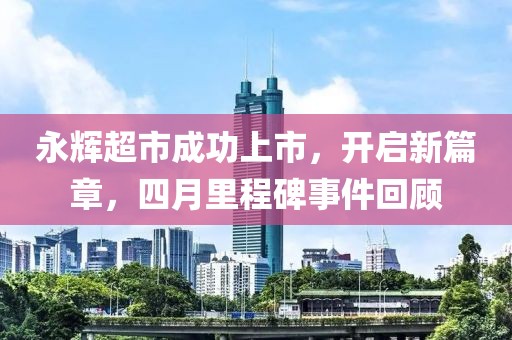 永輝超市成功上市，開啟新篇章，四月里程碑事件回顧