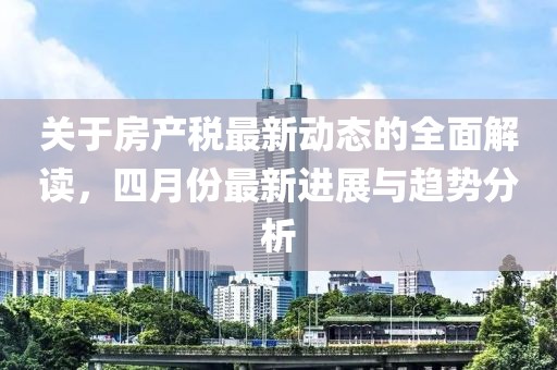 關(guān)于房產(chǎn)稅最新動態(tài)的全面解讀，四月份最新進(jìn)展與趨勢分析