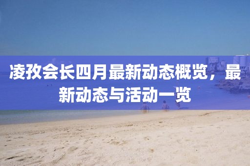 凌孜會(huì)長(zhǎng)四月最新動(dòng)態(tài)概覽，最新動(dòng)態(tài)與活動(dòng)一覽
