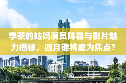 李茶的姑媽演員陣容與影片魅力揭秘，四月誰將成為焦點？
