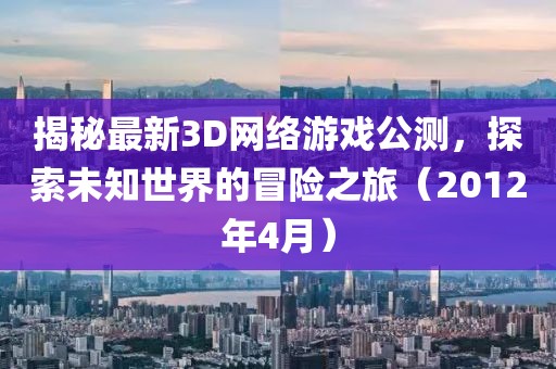 揭秘最新3D網(wǎng)絡(luò)游戲公測，探索未知世界的冒險(xiǎn)之旅（2012年4月）