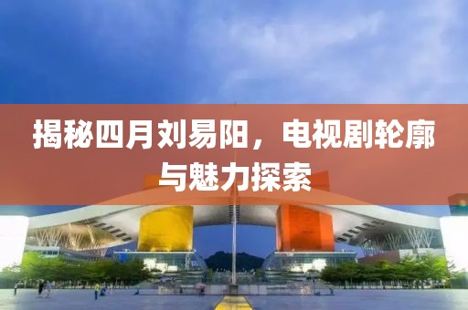 揭秘四月劉易陽，電視劇輪廓與魅力探索