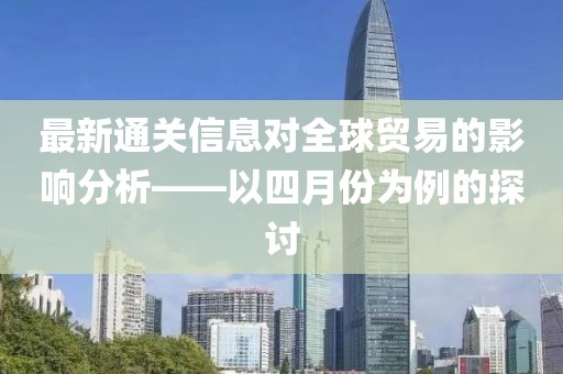最新通關(guān)信息對(duì)全球貿(mào)易的影響分析——以四月份為例的探討