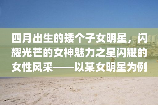 四月出生的矮個子女明星，閃耀光芒的女神魅力之星閃耀的女性風(fēng)采——以某女明星為例