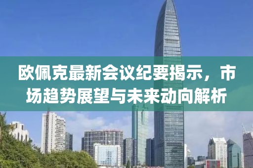歐佩克最新會議紀(jì)要揭示，市場趨勢展望與未來動向解析