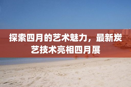 探索四月的藝術(shù)魅力，最新炭藝技術(shù)亮相四月展