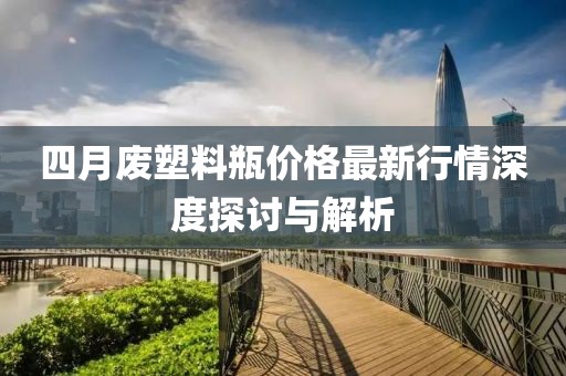 四月廢塑料瓶價格最新行情深度探討與解析