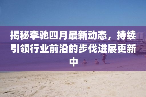 揭秘李馳四月最新動態(tài)，持續(xù)引領(lǐng)行業(yè)前沿的步伐進(jìn)展更新中