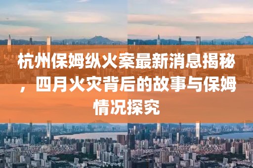 杭州保姆縱火案最新消息揭秘，四月火災(zāi)背后的故事與保姆情況探究