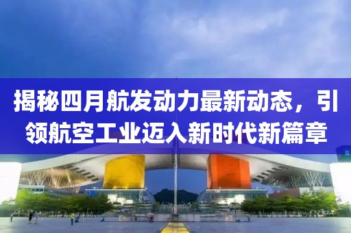 揭秘四月航發(fā)動(dòng)力最新動(dòng)態(tài)，引領(lǐng)航空工業(yè)邁入新時(shí)代新篇章