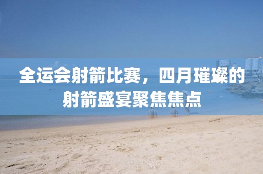 全運(yùn)會射箭比賽，四月璀璨的射箭盛宴聚焦焦點(diǎn)