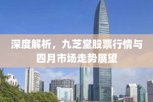 深度解析，九芝堂股票行情與四月市場走勢展望