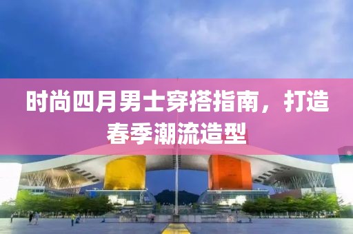 時(shí)尚四月男士穿搭指南，打造春季潮流造型