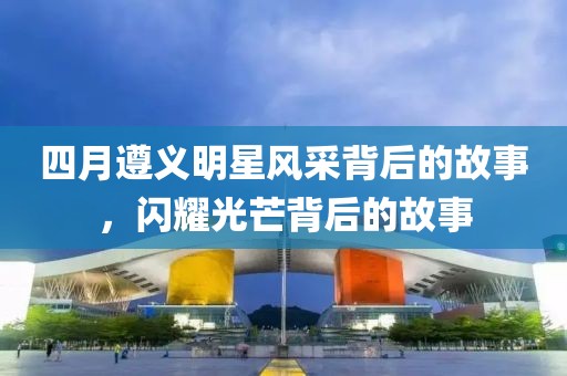 四月遵義明星風(fēng)采背后的故事，閃耀光芒背后的故事