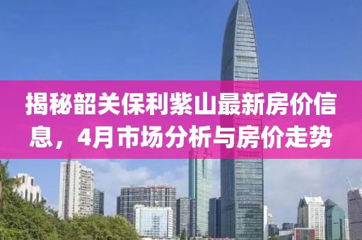 揭秘韶關(guān)保利紫山最新房價信息，4月市場分析與房價走勢