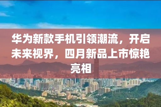 華為新款手機(jī)引領(lǐng)潮流，開啟未來視界，四月新品上市驚艷亮相