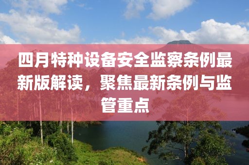 四月特種設(shè)備安全監(jiān)察條例最新版解讀，聚焦最新條例與監(jiān)管重點(diǎn)