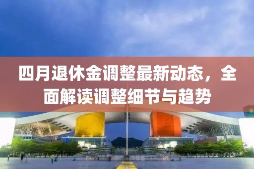 四月退休金調(diào)整最新動(dòng)態(tài)，全面解讀調(diào)整細(xì)節(jié)與趨勢(shì)