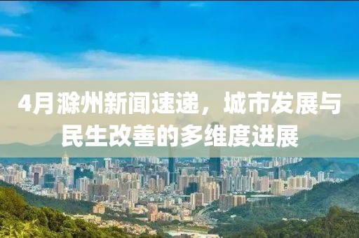 4月滁州新聞速遞，城市發(fā)展與民生改善的多維度進展