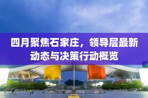 四月聚焦石家莊，領(lǐng)導(dǎo)層最新動態(tài)與決策行動概覽