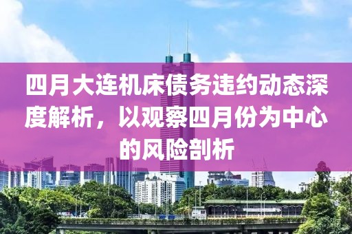 四月大連機(jī)床債務(wù)違約動(dòng)態(tài)深度解析，以觀察四月份為中心的風(fēng)險(xiǎn)剖析