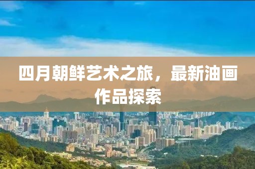四月朝鮮藝術(shù)之旅，最新油畫(huà)作品探索