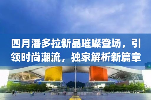 四月潘多拉新品璀璨登場(chǎng)，引領(lǐng)時(shí)尚潮流，獨(dú)家解析新篇章