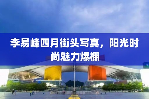 李易峰四月街頭寫真，陽光時尚魅力爆棚