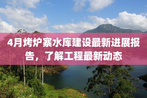 4月烤爐寨水庫(kù)建設(shè)最新進(jìn)展報(bào)告，了解工程最新動(dòng)態(tài)