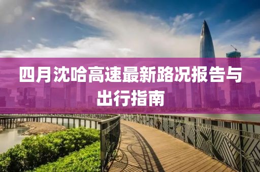 四月沈哈高速最新路況報(bào)告與出行指南