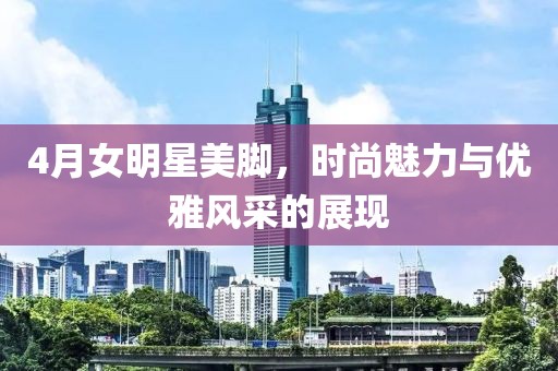 4月女明星美腳，時尚魅力與優(yōu)雅風(fēng)采的展現(xiàn)