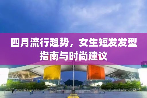 四月流行趨勢(shì)，女生短發(fā)發(fā)型指南與時(shí)尚建議