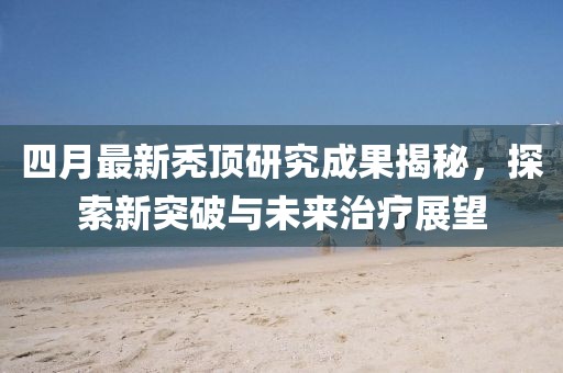 四月最新禿頂研究成果揭秘，探索新突破與未來治療展望
