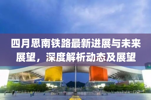 四月思南鐵路最新進展與未來展望，深度解析動態(tài)及展望